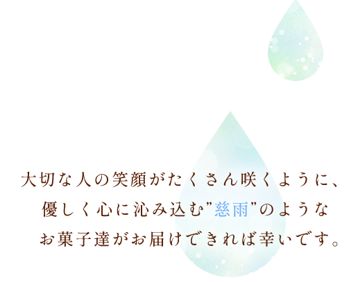 大切な人の笑顔がたくさん咲くように、優しく心に沁み込む“慈雨”のようなお菓子達がお届けできれば幸いです。